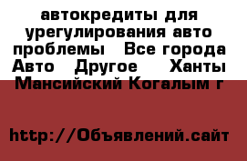 автокредиты для урегулирования авто проблемы - Все города Авто » Другое   . Ханты-Мансийский,Когалым г.